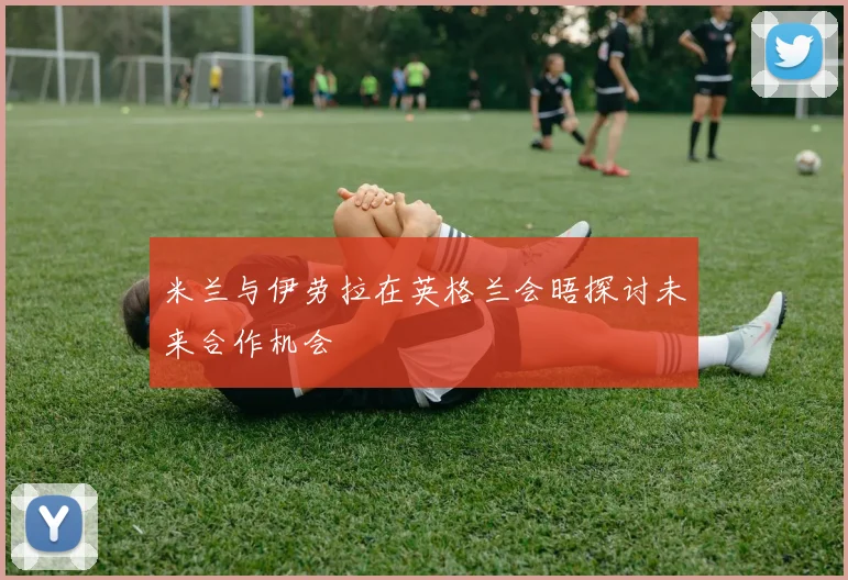 米兰与伊劳拉在英格兰会晤探讨未来合作机会