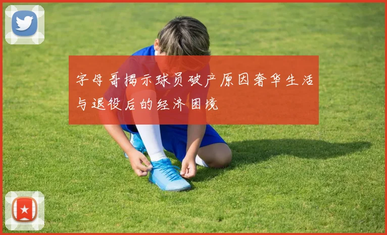 字母哥揭示球员破产原因奢华生活与退役后的经济困境