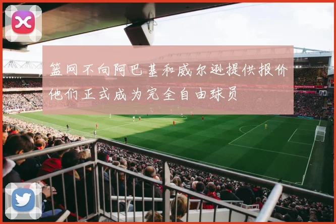 篮网不向阿巴基和威尔逊提供报价他们正式成为完全自由球员