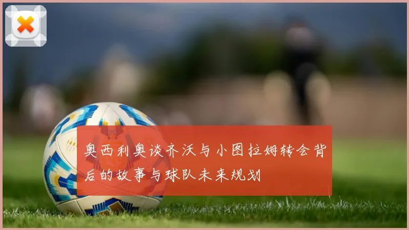 奥西利奥谈齐沃与小图拉姆转会背后的故事与球队未来规划