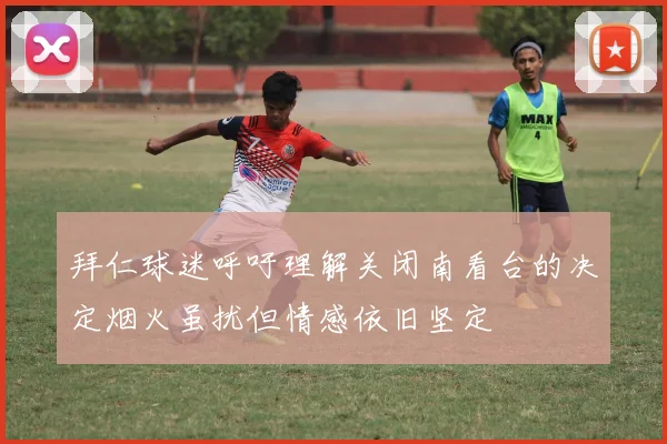 拜仁球迷呼吁理解关闭南看台的决定烟火虽扰但情感依旧坚定