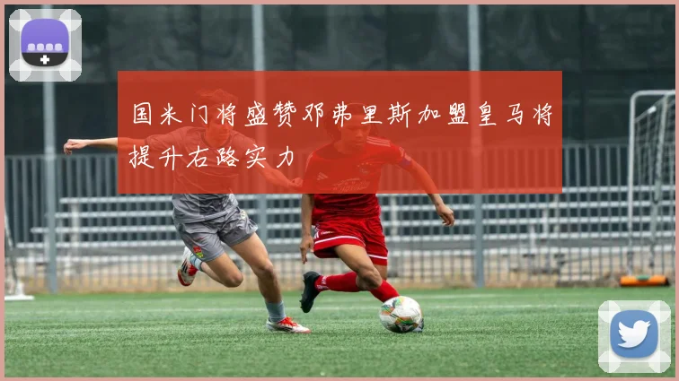 国米门将盛赞邓弗里斯加盟皇马将提升右路实力