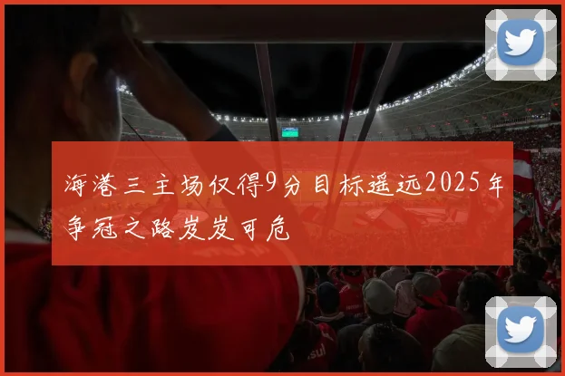海港三主场仅得9分目标遥远2025年争冠之路岌岌可危