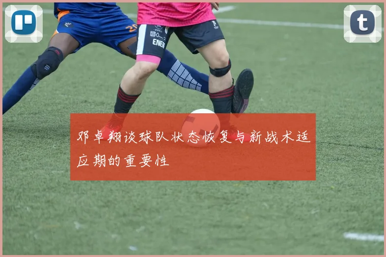 邓卓翔谈球队状态恢复与新战术适应期的重要性