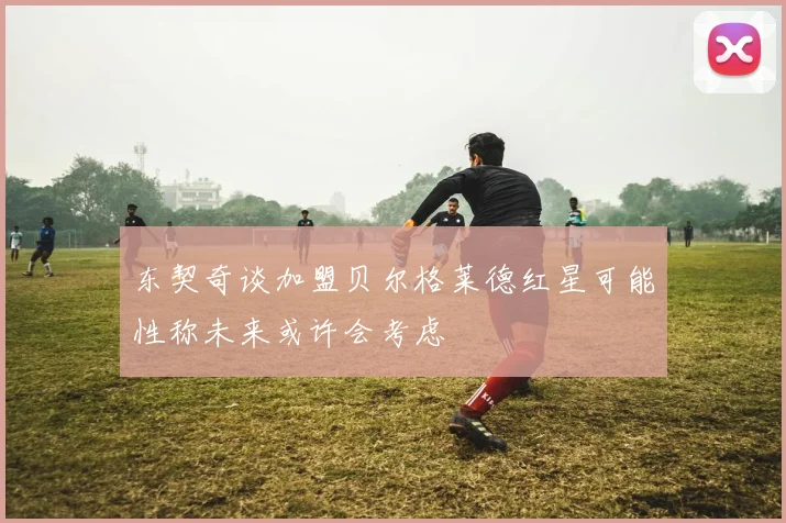 东契奇谈加盟贝尔格莱德红星可能性称未来或许会考虑