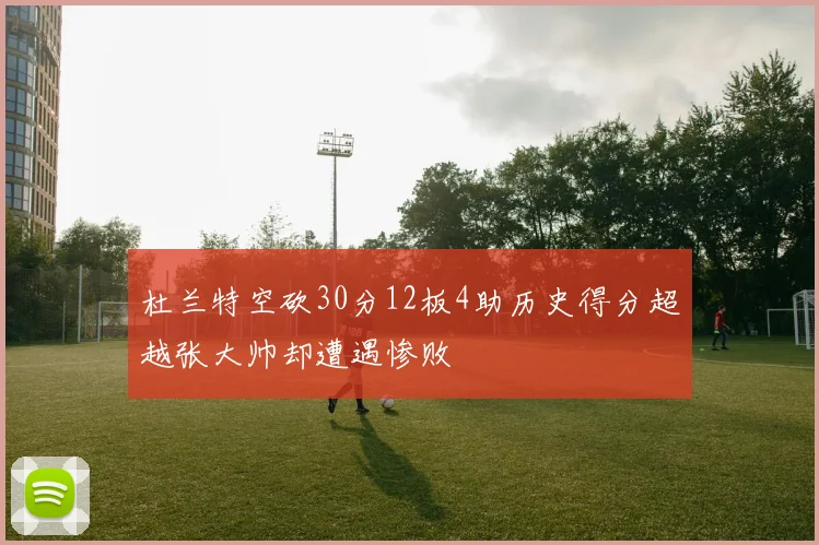 杜兰特空砍30分12板4助历史得分超越张大帅却遭遇惨败