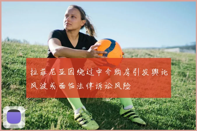 拉菲尼亚因绕过中介购房引发舆论风波或面临法律诉讼风险