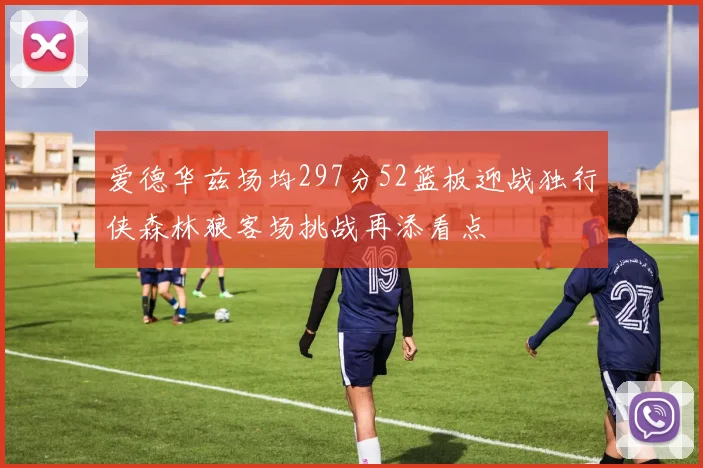 爱德华兹场均297分52篮板迎战独行侠森林狼客场挑战再添看点