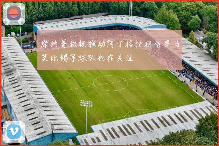 摩纳哥积极推动阿丁格拉租借罗马莱比锡等球队也在关注