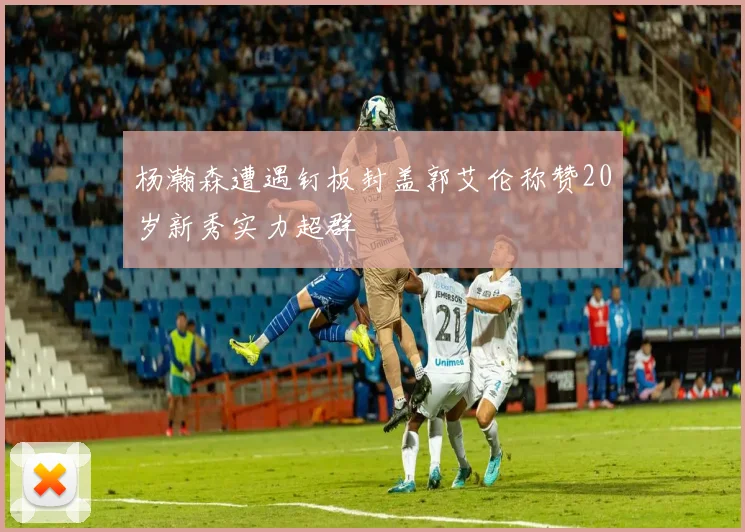 杨瀚森遭遇钉板封盖郭艾伦称赞20岁新秀实力超群