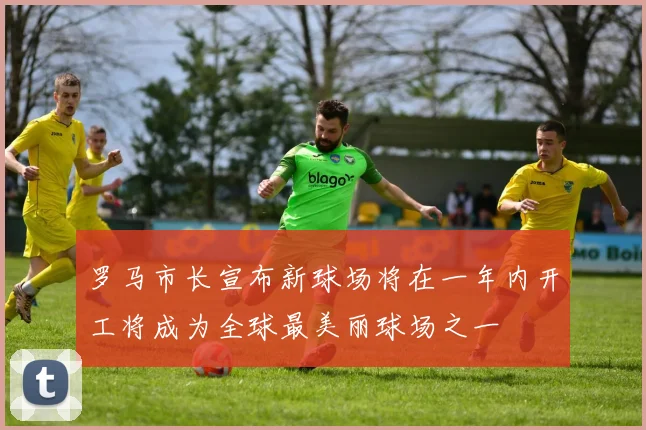 罗马市长宣布新球场将在一年内开工将成为全球最美丽球场之一