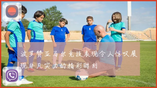 波罗赞亚马尔竞技表现令人惊叹展现非凡实力的精彩时刻