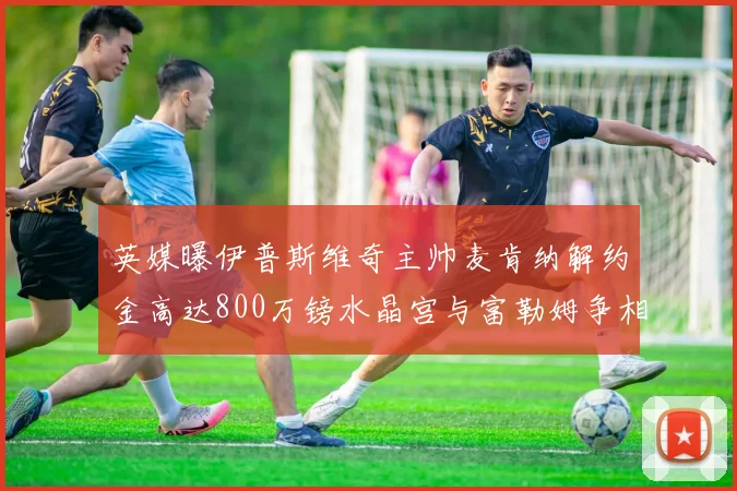 英媒曝伊普斯维奇主帅麦肯纳解约金高达800万镑水晶宫与富勒姆争相追逐