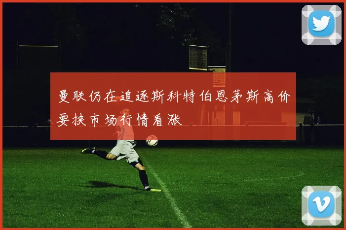 曼联仍在追逐斯科特伯恩茅斯高价要挟市场行情看涨