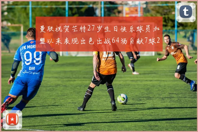 曼联祝贺芒特27岁生日快乐球员加盟以来表现出色出战64场贡献7球2助