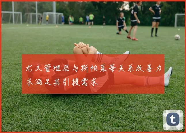 尤文管理层与斯帕莱蒂关系改善力求满足其引援需求