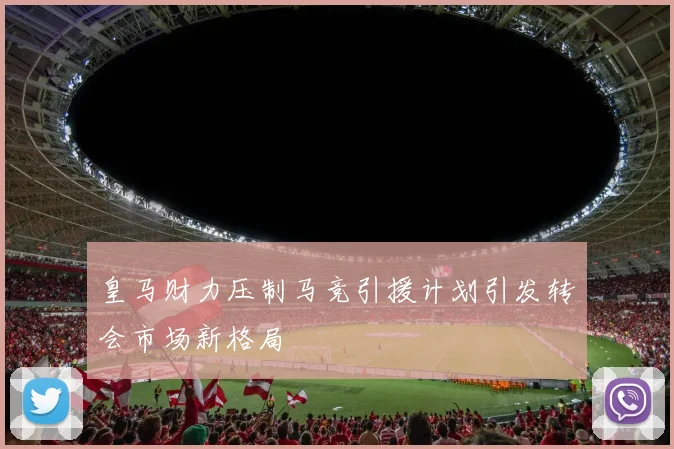 皇马财力压制马竞引援计划引发转会市场新格局