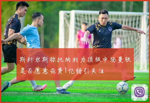 斯科尔斯称托纳利为顶级中场曼联是否愿意花费1亿镑引关注