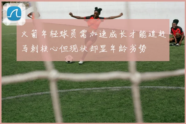 火箭年轻球员需加速成长才能追赶马刺核心但现状却显年龄劣势