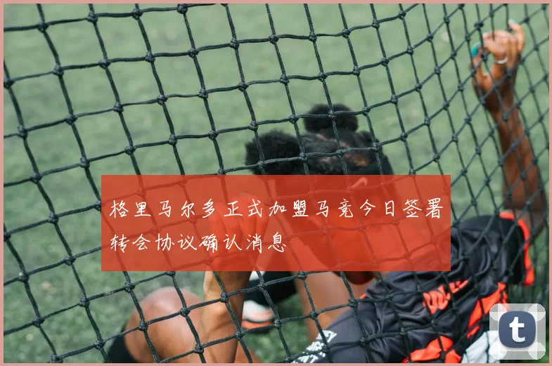 格里马尔多正式加盟马竞今日签署转会协议确认消息