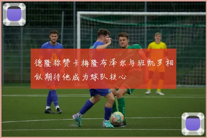 德隆称赞卡梅隆布泽尔与班凯罗相似期待他成为球队核心