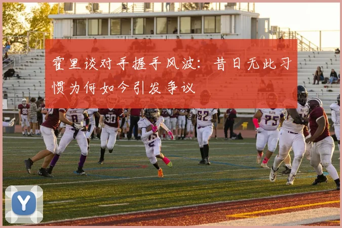 霍里谈对手握手风波：昔日无此习惯为何如今引发争议