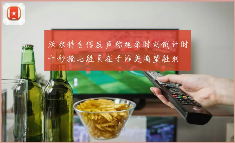 沃尔特自信发声称绝杀时刻倒计时十秒抢七胜负在于谁更渴望胜利