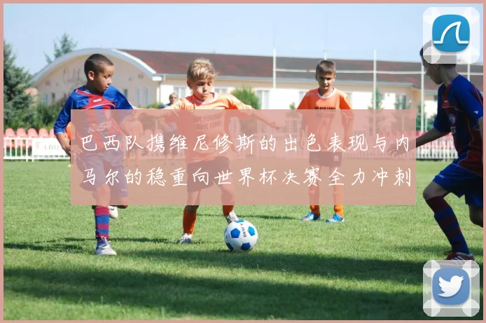 巴西队携维尼修斯的出色表现与内马尔的稳重向世界杯决赛全力冲刺