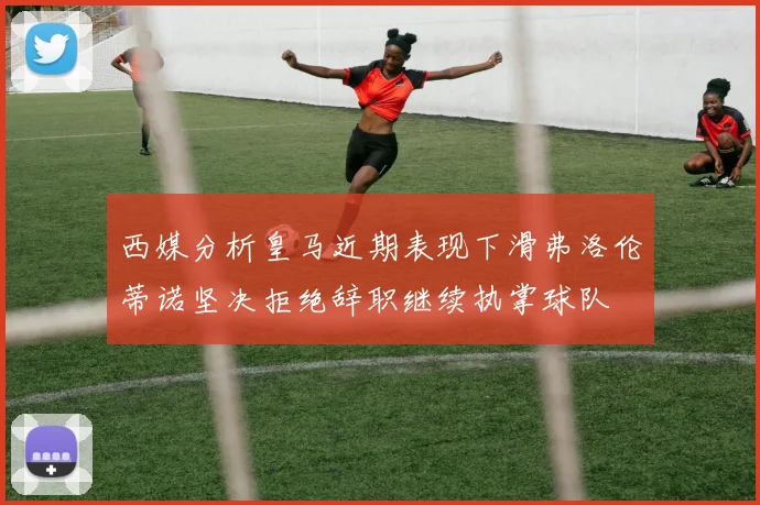 西媒分析皇马近期表现下滑弗洛伦蒂诺坚决拒绝辞职继续执掌球队