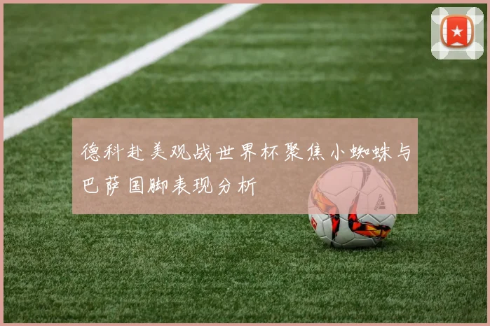 德科赴美观战世界杯聚焦小蜘蛛与巴萨国脚表现分析