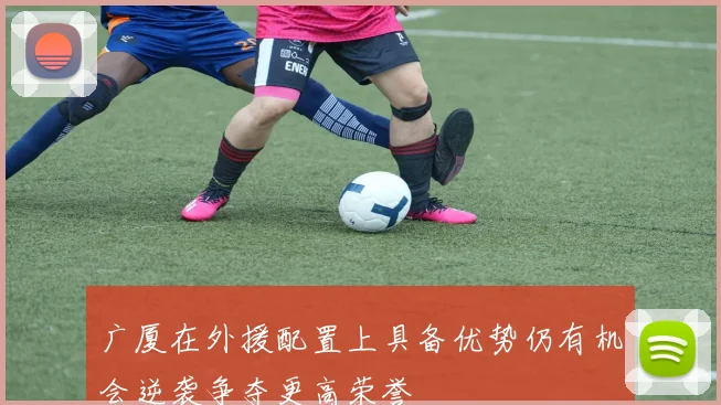 广厦在外援配置上具备优势仍有机会逆袭争夺更高荣誉