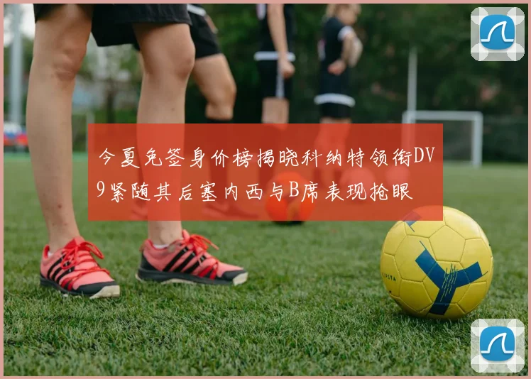 今夏免签身价榜揭晓科纳特领衔DV9紧随其后塞内西与B席表现抢眼